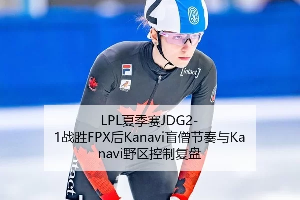LPL夏季赛JDG2-1战胜FPX后Kanavi盲僧节奏与Kanavi野区控制复盘